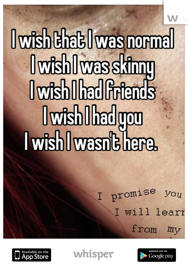 I wish that I was normal
I wish I was skinny
I wish I had friends
I wish I had you 
I wish I wasn't here. 
