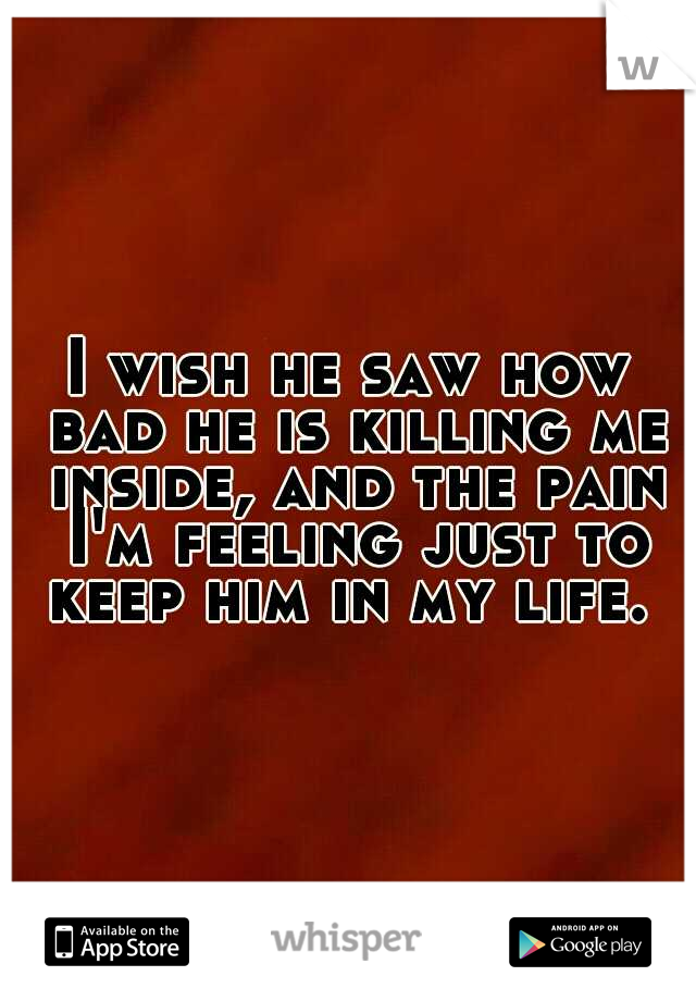 I wish he saw how bad he is killing me inside, and the pain I'm feeling just to keep him in my life. 