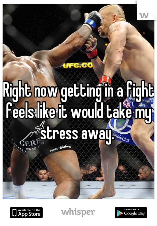 Right now getting in a fight feels like it would take my stress away. 