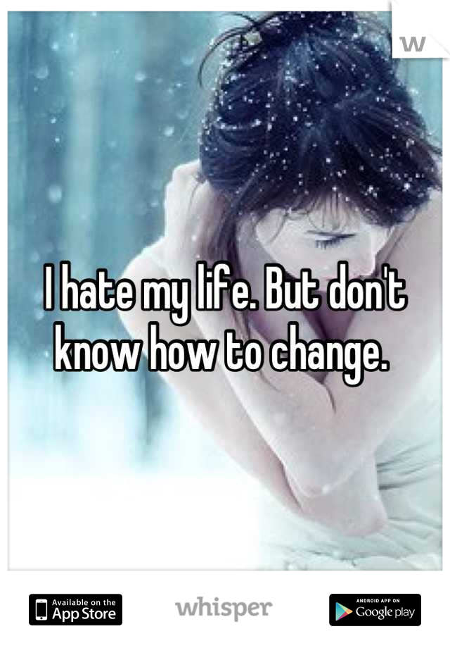 I hate my life. But don't know how to change. 