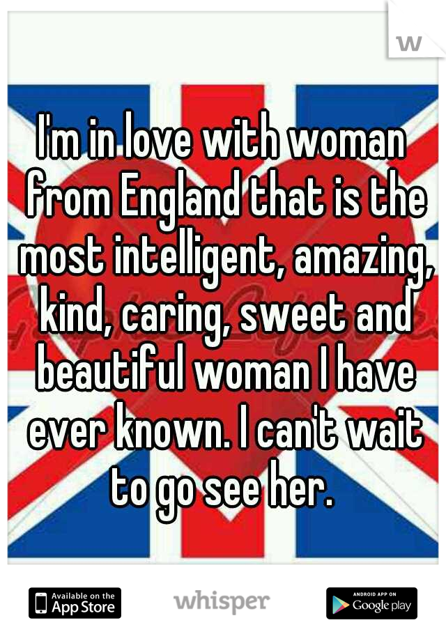 I'm in love with woman from England that is the most intelligent, amazing, kind, caring, sweet and beautiful woman I have ever known. I can't wait to go see her. 