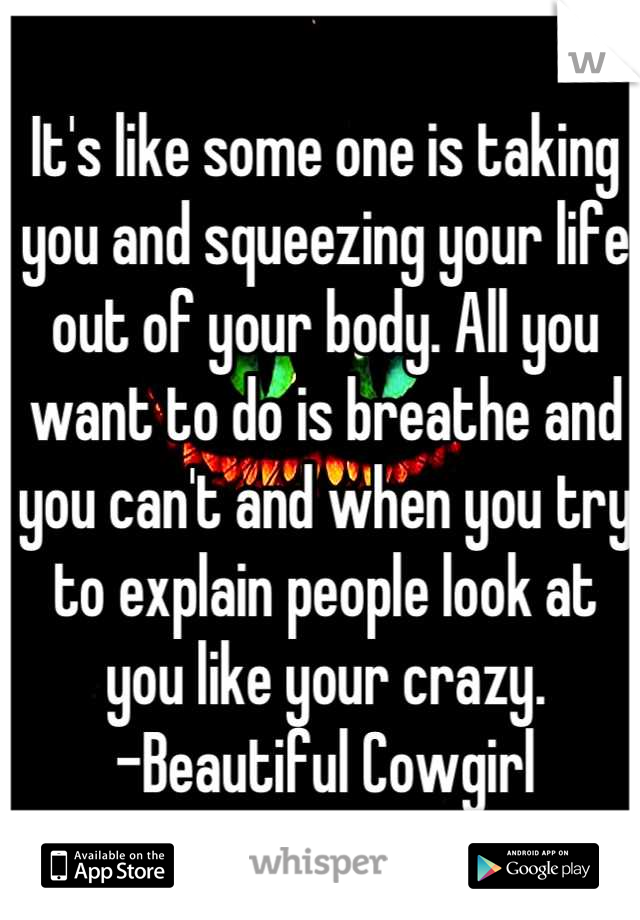 It's like some one is taking you and squeezing your life out of your body. All you want to do is breathe and you can't and when you try to explain people look at you like your crazy.
-Beautiful Cowgirl