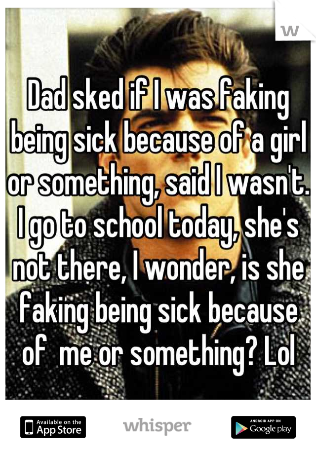 Dad sked if I was faking being sick because of a girl or something, said I wasn't. I go to school today, she's not there, I wonder, is she faking being sick because of  me or something? Lol