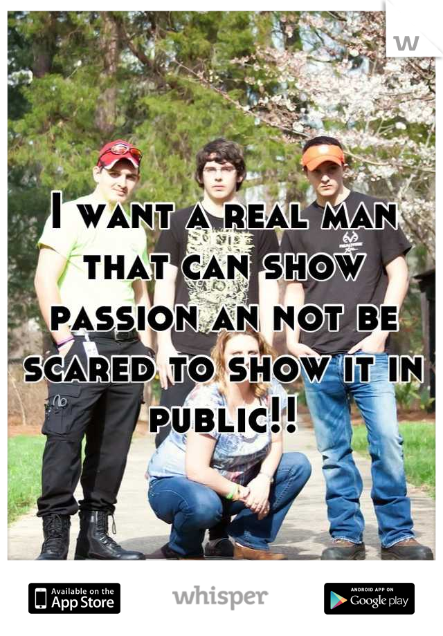I want a real man that can show passion an not be scared to show it in public!!