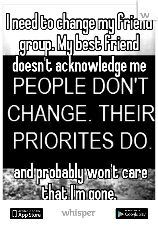 I need to change my friend group. My best friend doesn't acknowledge me




 and probably won't care that I'm gone.