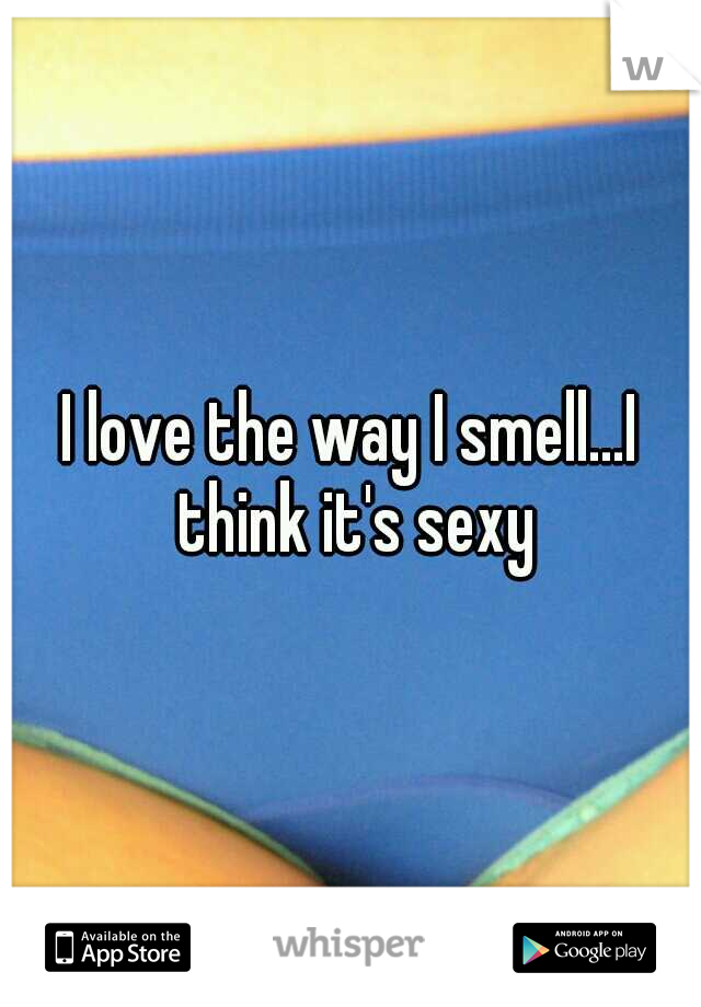 I love the way I smell...I think it's sexy