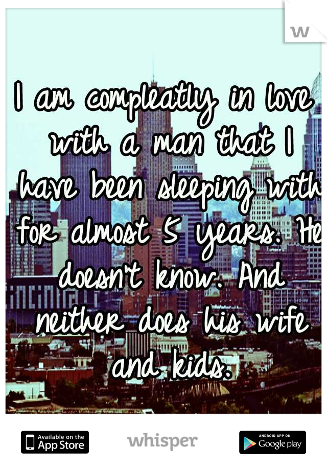 I am compleatly in love with a man that I have been sleeping with for almost 5 years. He doesn't know. And neither does his wife and kids.