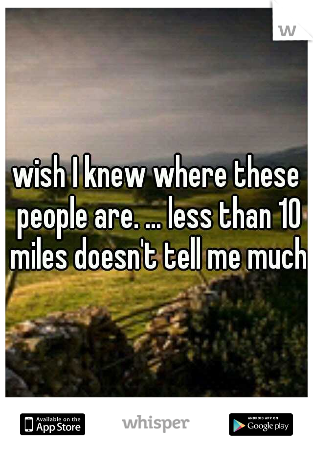 wish I knew where these people are. ... less than 10 miles doesn't tell me much
