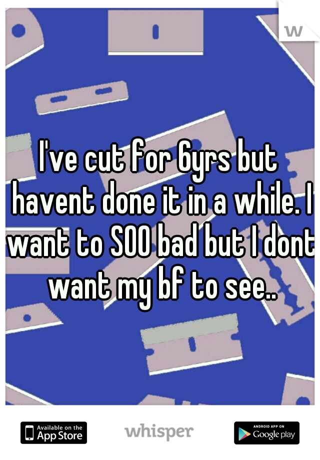 I've cut for 6yrs but havent done it in a while. I want to SOO bad but I dont want my bf to see..