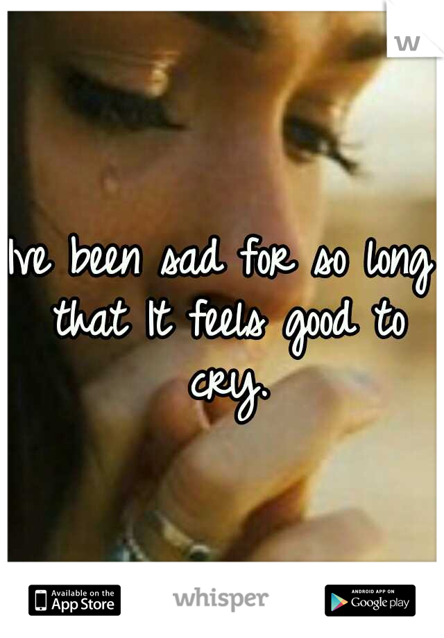 Ive been sad for so long that It feels good to cry.