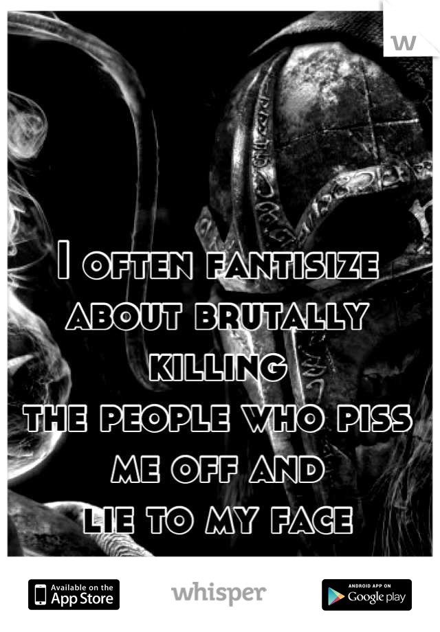 I often fantisize about brutally killing 
the people who piss me off and 
lie to my face