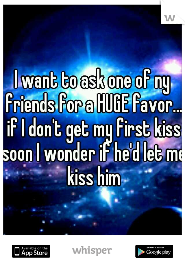 I want to ask one of ny friends for a HUGE favor... if I don't get my first kiss soon I wonder if he'd let me kiss him