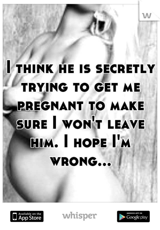 I think he is secretly trying to get me pregnant to make sure I won't leave him. I hope I'm wrong...