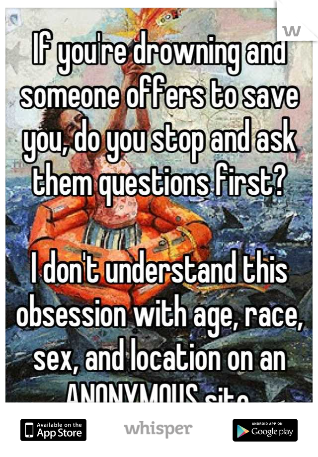 If you're drowning and someone offers to save you, do you stop and ask them questions first?

I don't understand this obsession with age, race, sex, and location on an ANONYMOUS site.
