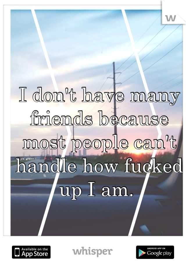 I don't have many friends because most people can't handle how fucked up I am. 