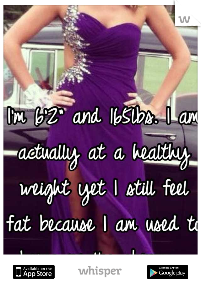 I'm 6'2" and 165lbs. I am actually at a healthy weight yet I still feel fat because I am used to being really skinny. 