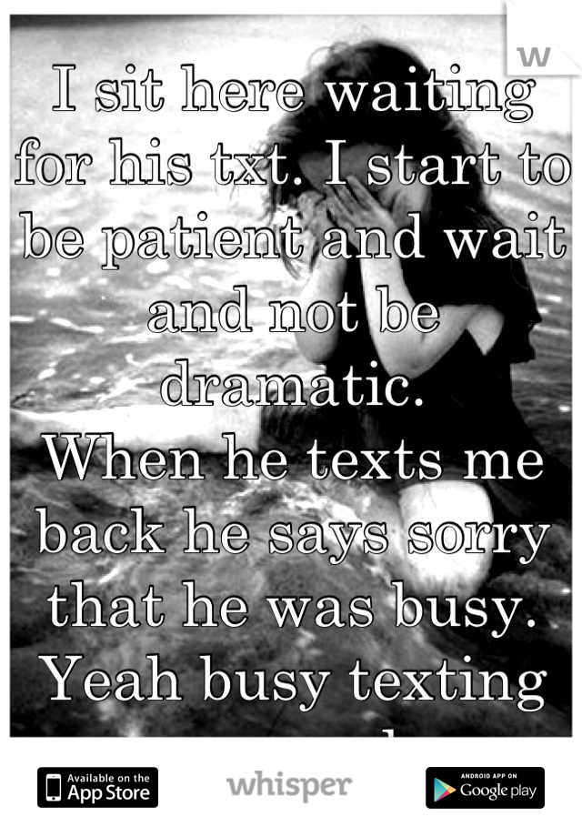 I sit here waiting for his txt. I start to be patient and wait and not be dramatic.
When he texts me back he says sorry that he was busy.
Yeah busy texting someone else. 