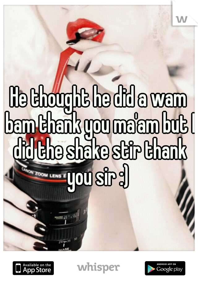 He thought he did a wam bam thank you ma'am but I did the shake stir thank you sir :) 