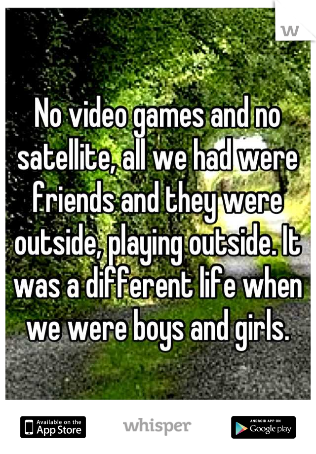 No video games and no satellite, all we had were friends and they were outside, playing outside. It was a different life when we were boys and girls.