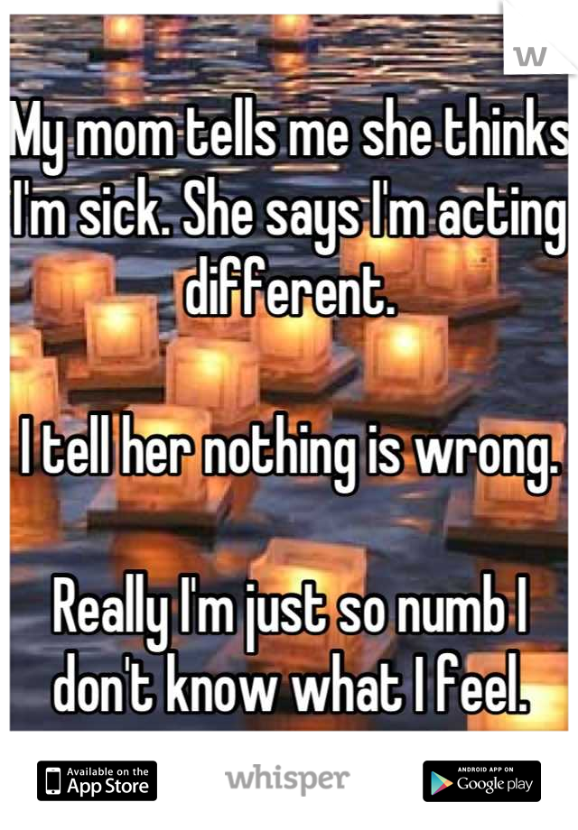 My mom tells me she thinks I'm sick. She says I'm acting different.

I tell her nothing is wrong.

Really I'm just so numb I don't know what I feel.