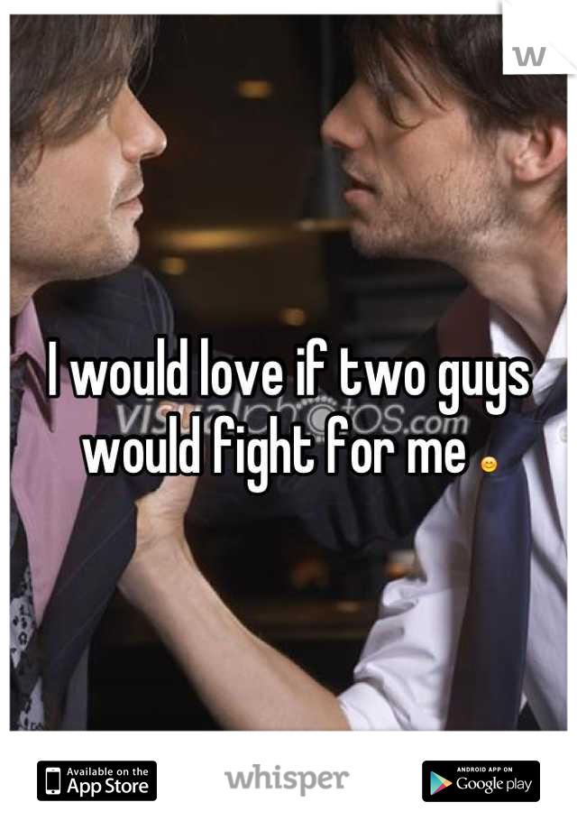 I would love if two guys would fight for me 😊