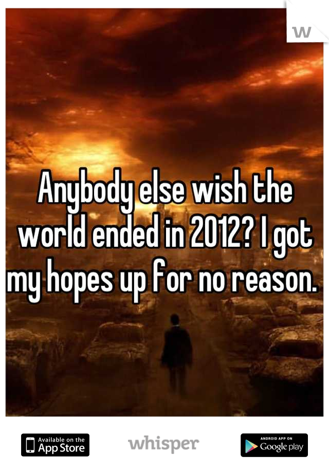 Anybody else wish the world ended in 2012? I got my hopes up for no reason. 