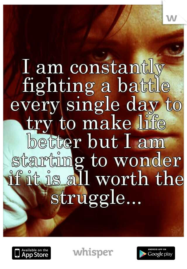 I am constantly fighting a battle every single day to try to make life better but I am starting to wonder if it is all worth the struggle...