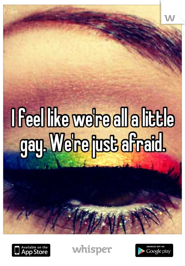 I feel like we're all a little gay. We're just afraid.