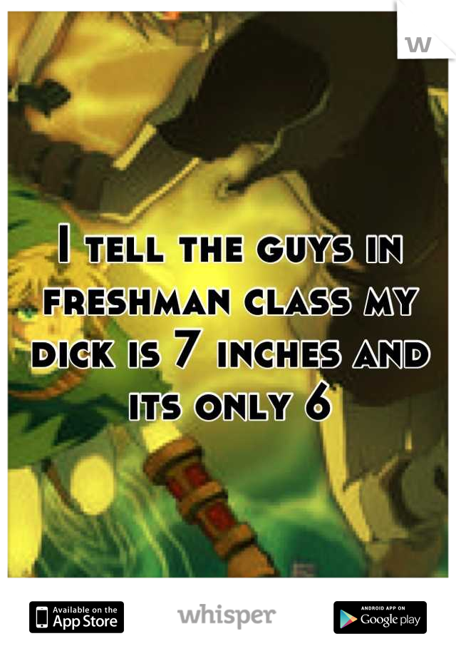 I tell the guys in freshman class my dick is 7 inches and its only 6