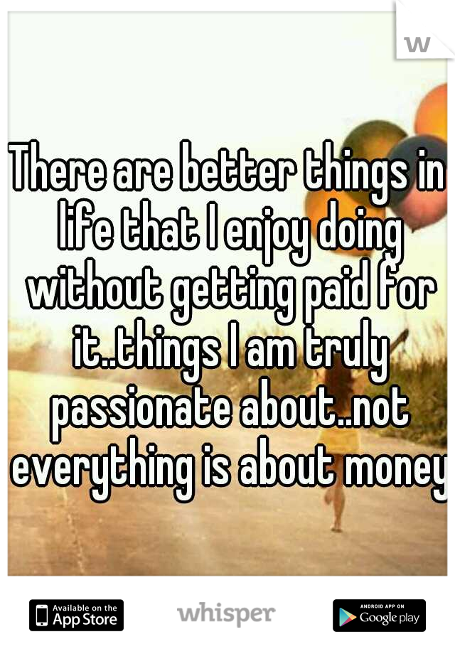 There are better things in life that I enjoy doing without getting paid for it..things I am truly passionate about..not everything is about money.