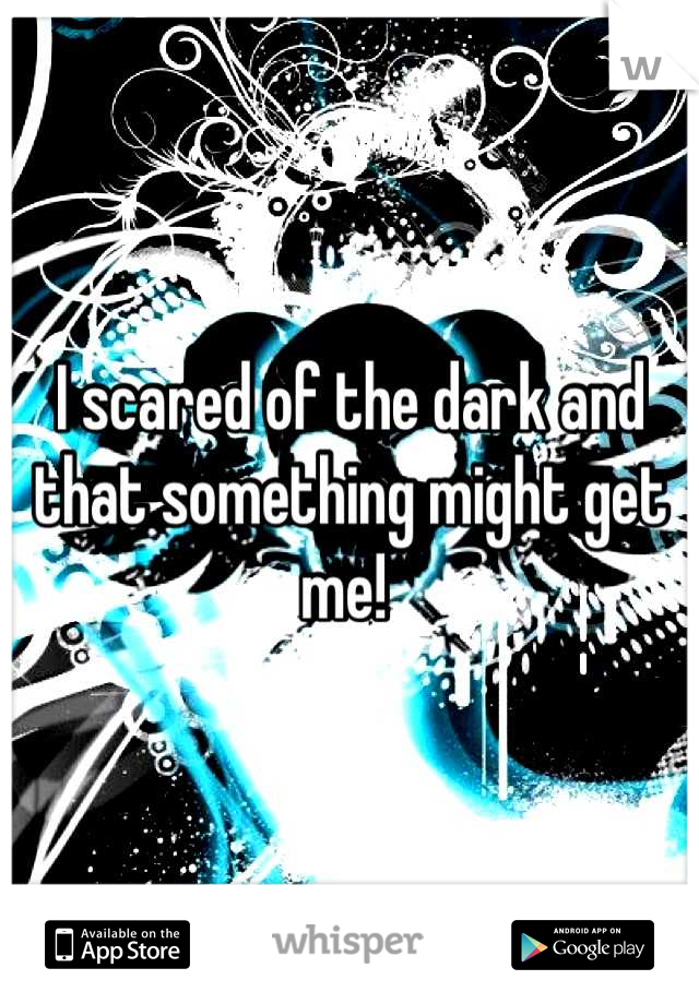I scared of the dark and that something might get me! 