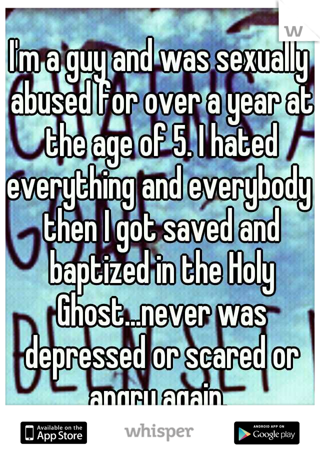 I'm a guy and was sexually abused for over a year at the age of 5. I hated everything and everybody  then I got saved and baptized in the Holy Ghost...never was depressed or scared or angry again. 