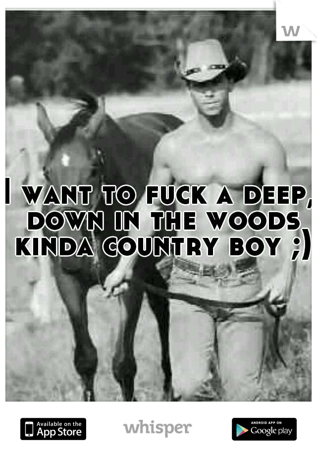 I want to fuck a deep, down in the woods kinda country boy ;)