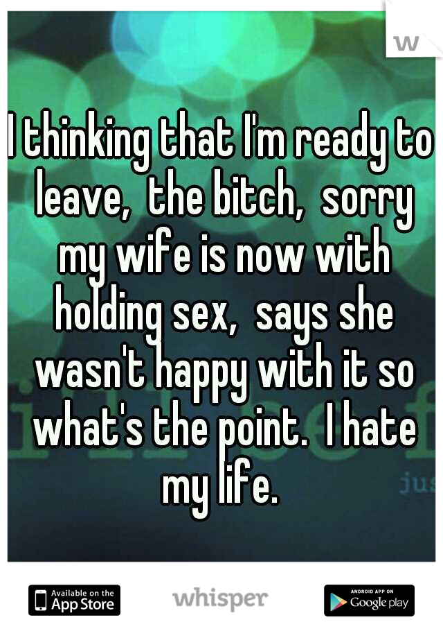 I thinking that I'm ready to leave,  the bitch,  sorry my wife is now with holding sex,  says she wasn't happy with it so what's the point.  I hate my life. 