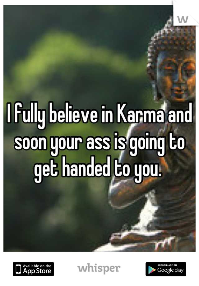 I fully believe in Karma and soon your ass is going to get handed to you. 