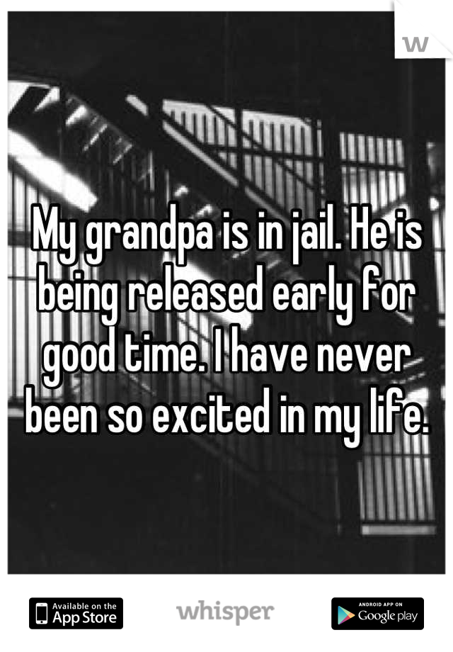 My grandpa is in jail. He is being released early for good time. I have never been so excited in my life.