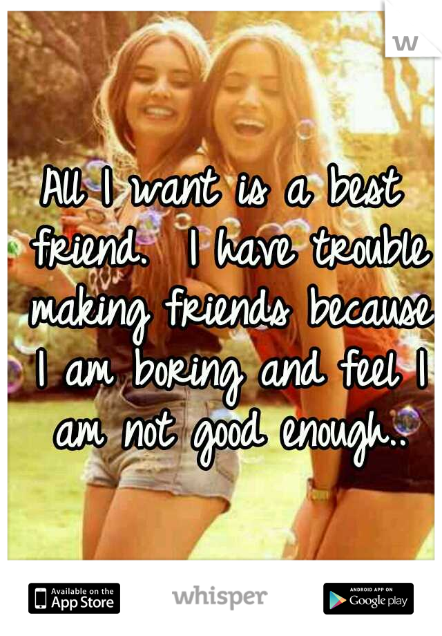 All I want is a best friend.  I have trouble making friends because I am boring and feel I am not good enough..