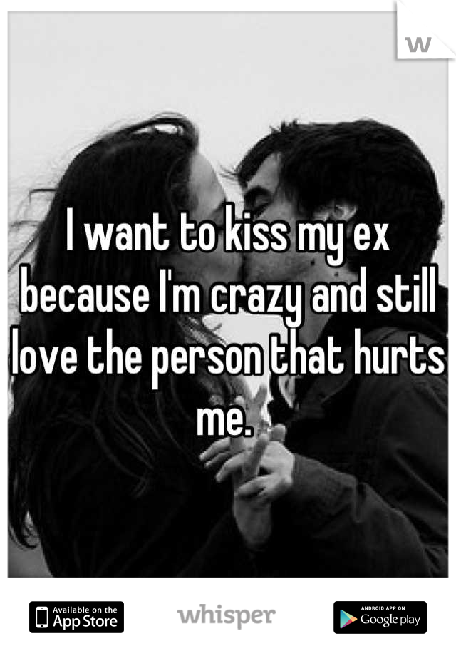 I want to kiss my ex because I'm crazy and still love the person that hurts me. 