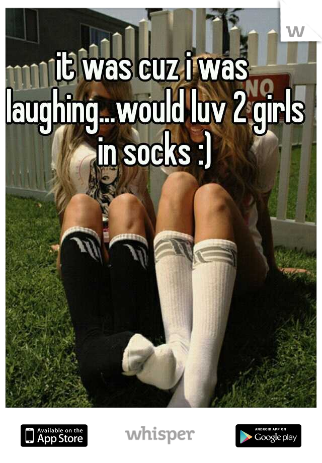 it was cuz i was laughing...would luv 2 girls in socks :)