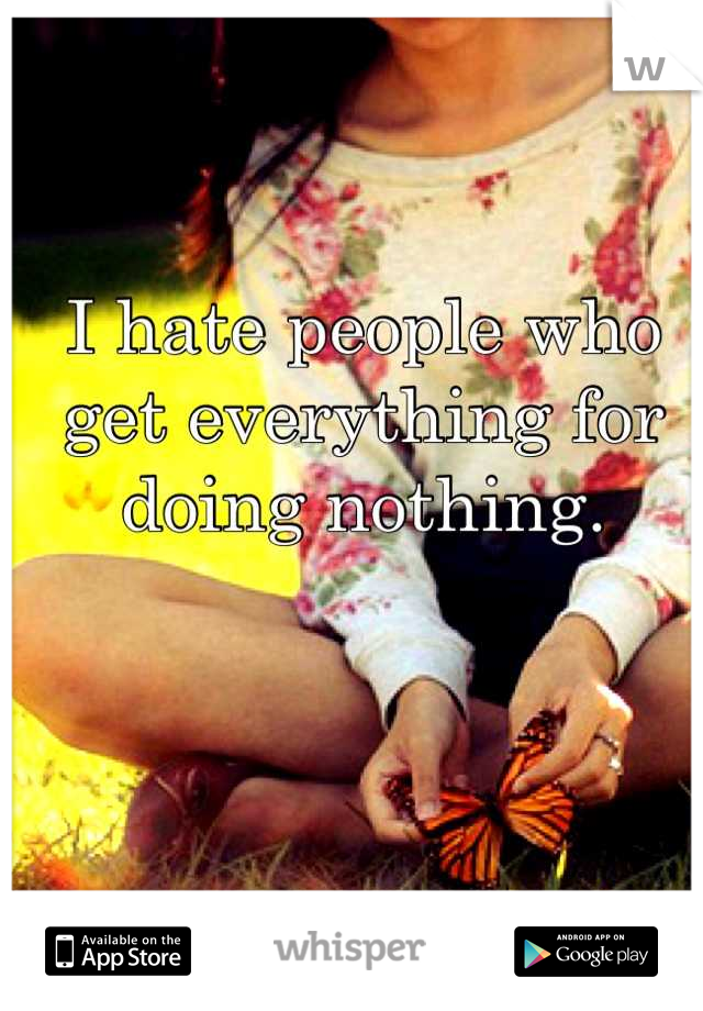 I hate people who get everything for doing nothing.