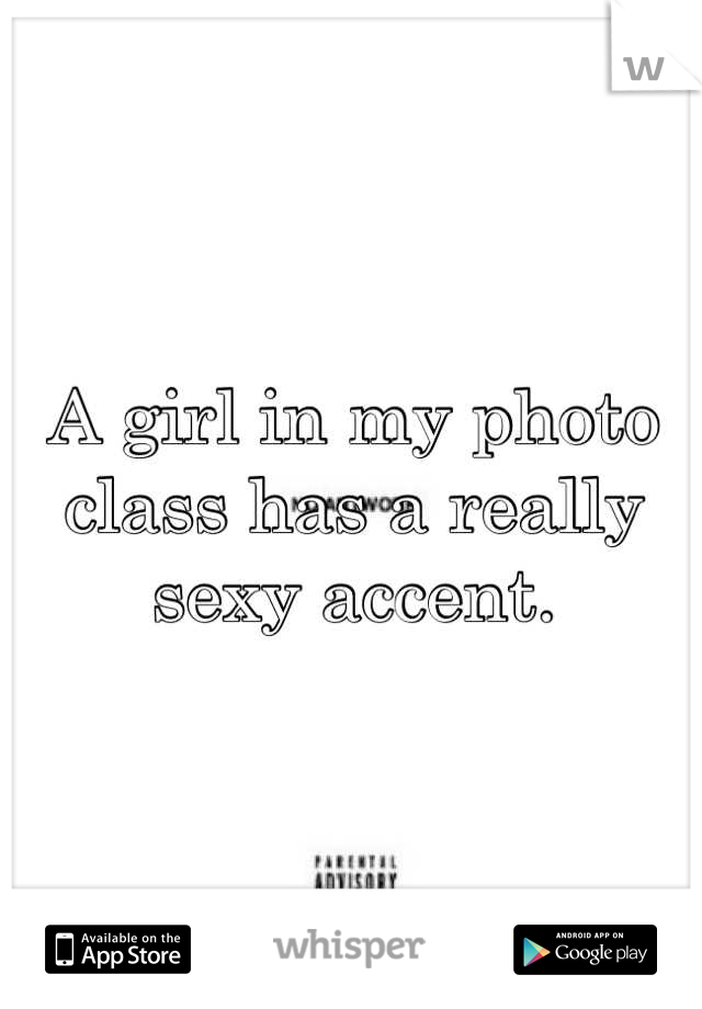A girl in my photo class has a really sexy accent.
