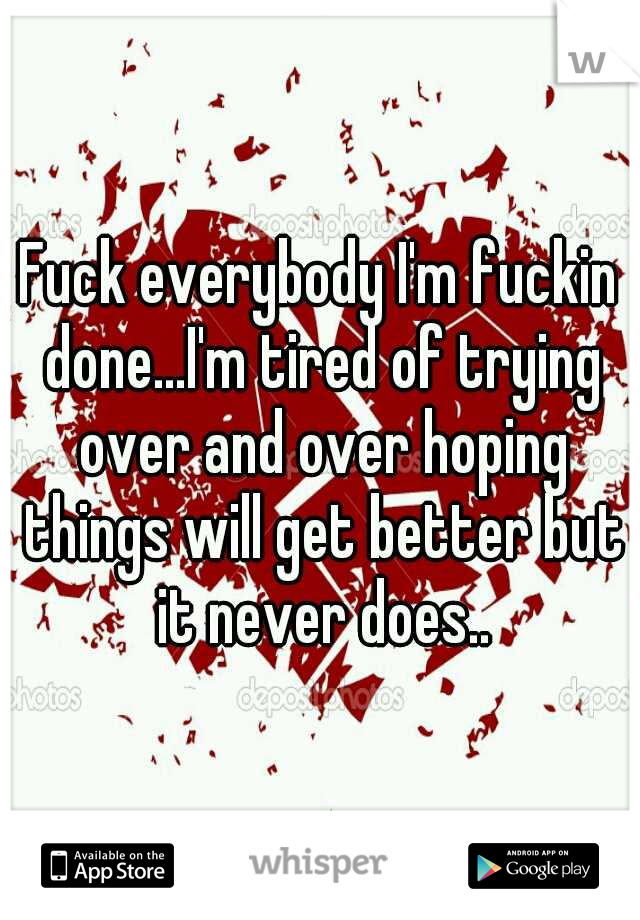 Fuck everybody I'm fuckin done...I'm tired of trying over and over hoping things will get better but it never does..