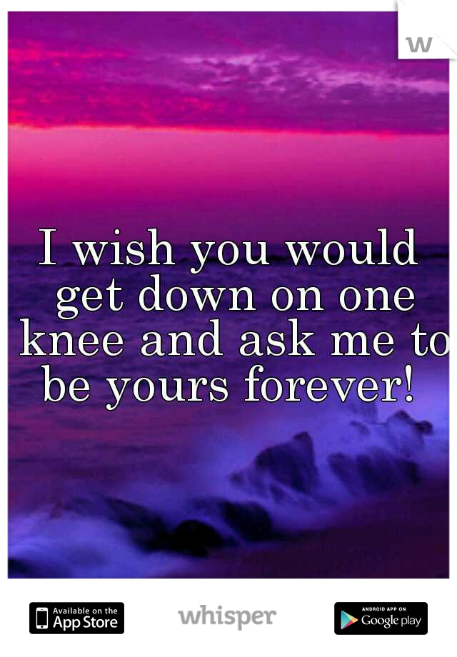 I wish you would get down on one knee and ask me to be yours forever! 