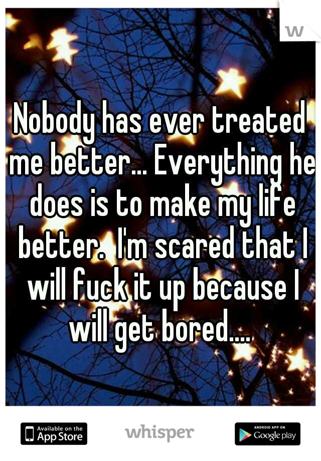 Nobody has ever treated me better... Everything he does is to make my life better.  I'm scared that I will fuck it up because I will get bored.... 