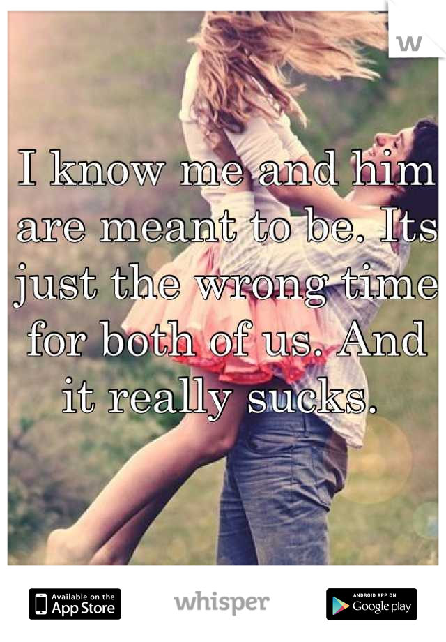 I know me and him are meant to be. Its just the wrong time for both of us. And it really sucks. 