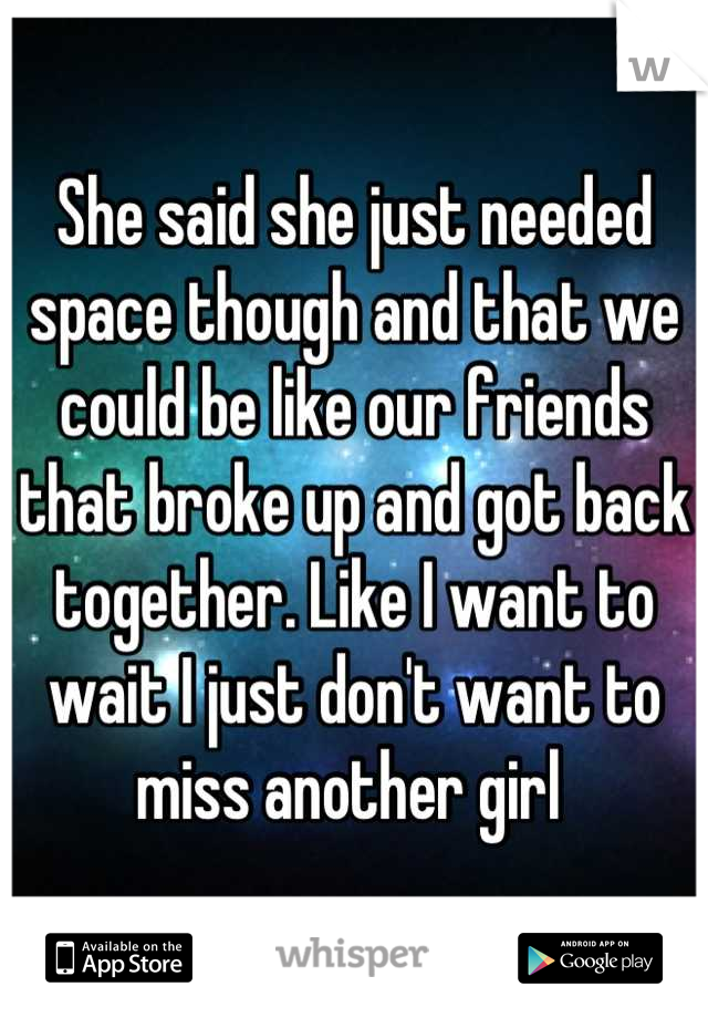 She said she just needed space though and that we could be like our friends that broke up and got back together. Like I want to wait I just don't want to miss another girl 