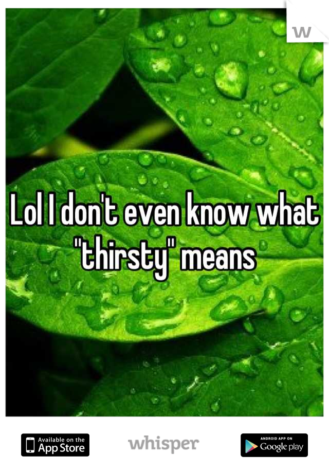 Lol I don't even know what "thirsty" means