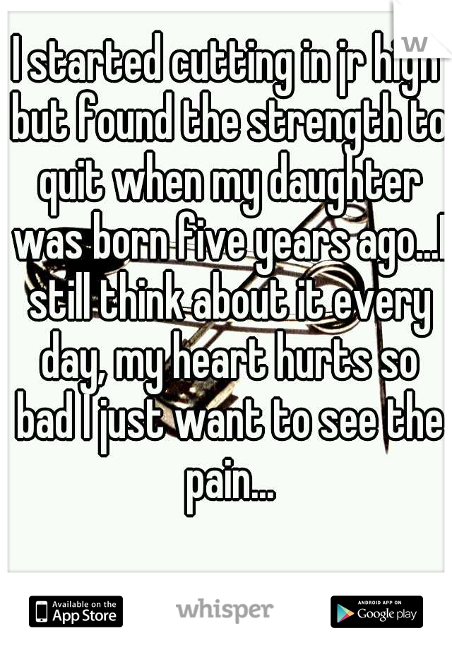 I started cutting in jr high but found the strength to quit when my daughter was born five years ago...I still think about it every day, my heart hurts so bad I just want to see the pain...