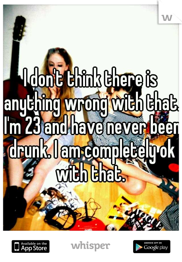 I don't think there is anything wrong with that. I'm 23 and have never been drunk. I am completely ok with that. 
