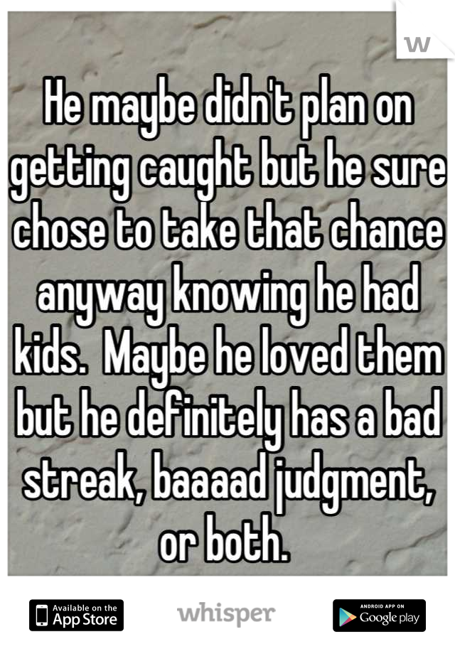 He maybe didn't plan on getting caught but he sure chose to take that chance anyway knowing he had kids.  Maybe he loved them but he definitely has a bad streak, baaaad judgment, or both. 